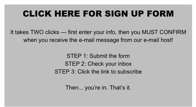 CLICK HERE FOR SIGN UP FORM

It takes TWO clicks — first enter your info, then you MUST CONFIRM when you receive the e-mail message from our e-mail host!

STEP 1: Submit the form
STEP 2: Check your inbox
STEP 3: Click the link to subscribe

Then... you’re in. That’s it.